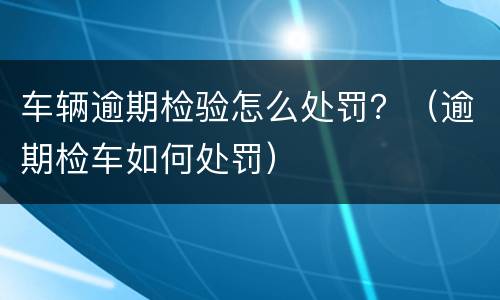 车辆逾期检验怎么处罚？（逾期检车如何处罚）