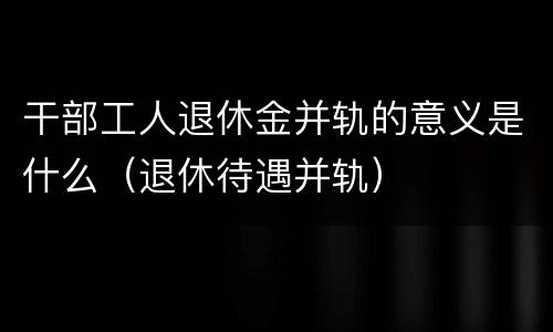 干部工人退休金并轨的意义是什么（退休待遇并轨）