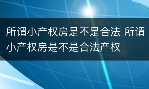 所谓小产权房是不是合法 所谓小产权房是不是合法产权
