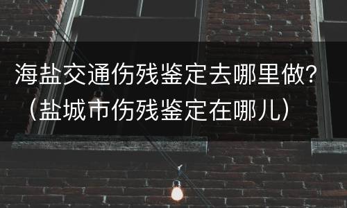 海盐交通伤残鉴定去哪里做？（盐城市伤残鉴定在哪儿）