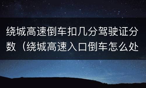 绕城高速倒车扣几分驾驶证分数（绕城高速入口倒车怎么处罚）