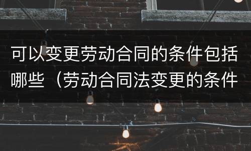 可以变更劳动合同的条件包括哪些（劳动合同法变更的条件）