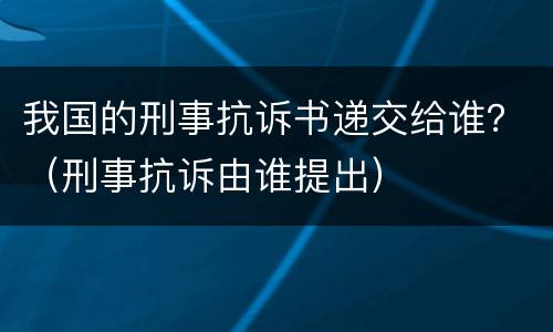 我国的刑事抗诉书递交给谁？（刑事抗诉由谁提出）