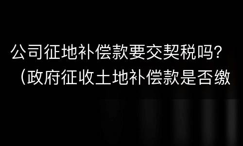 公司征地补偿款要交契税吗？（政府征收土地补偿款是否缴纳契税）