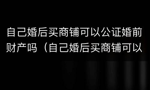 自己婚后买商铺可以公证婚前财产吗（自己婚后买商铺可以公证婚前财产吗）