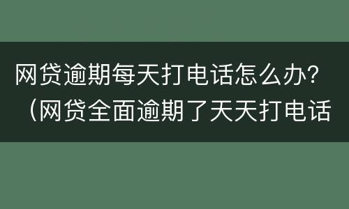 网贷逾期每天打电话怎么办？（网贷全面逾期了天天打电话给我）