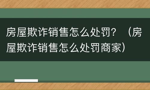 房屋欺诈销售怎么处罚？（房屋欺诈销售怎么处罚商家）
