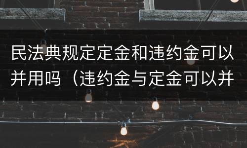 民法典规定定金和违约金可以并用吗（违约金与定金可以并用吗）