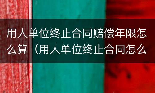 用人单位终止合同赔偿年限怎么算（用人单位终止合同怎么补偿）