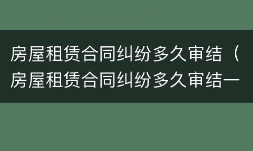 房屋租赁合同纠纷多久审结（房屋租赁合同纠纷多久审结一次）