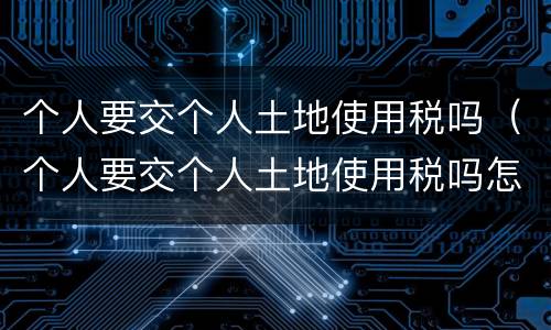 个人要交个人土地使用税吗（个人要交个人土地使用税吗怎么交）
