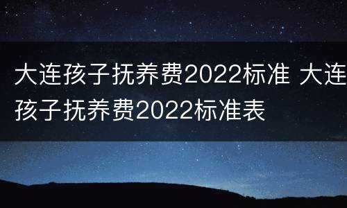 大连孩子抚养费2022标准 大连孩子抚养费2022标准表