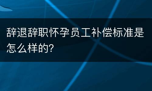 辞退辞职怀孕员工补偿标准是怎么样的？
