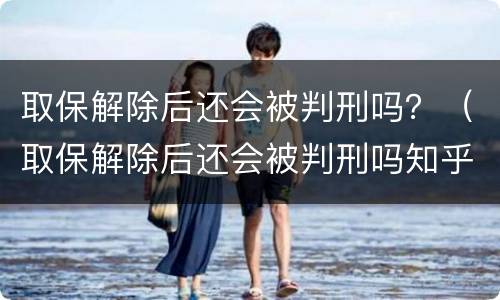 取保解除后还会被判刑吗？（取保解除后还会被判刑吗知乎）