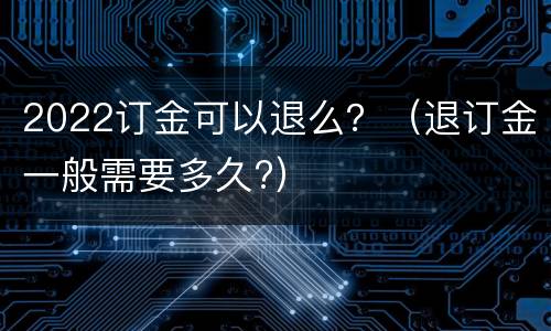 2022订金可以退么？（退订金一般需要多久?）