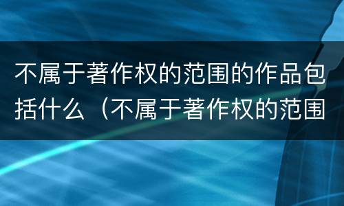 不属于著作权的范围的作品包括什么（不属于著作权的范围的作品包括什么内容）