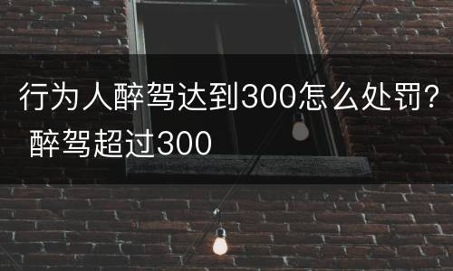 行为人醉驾达到300怎么处罚？ 醉驾超过300