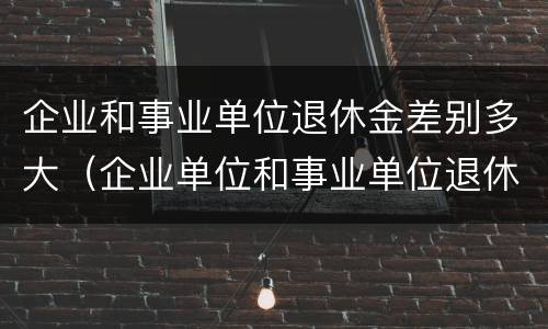 企业和事业单位退休金差别多大（企业单位和事业单位退休工资差多少）