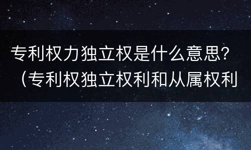 专利权力独立权是什么意思？（专利权独立权利和从属权利是什么）