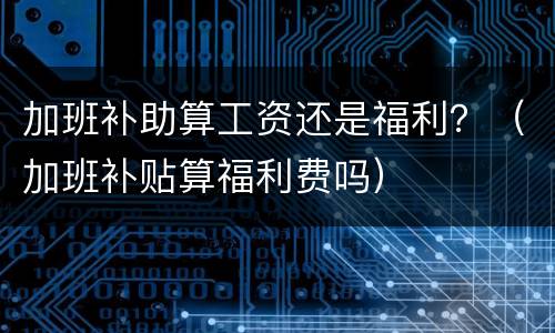 加班补助算工资还是福利？（加班补贴算福利费吗）