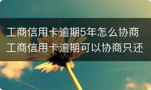 工商信用卡逾期5年怎么协商 工商信用卡逾期可以协商只还本金吗