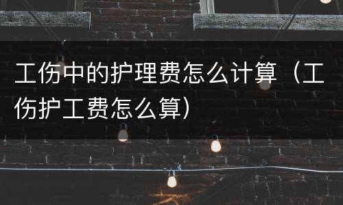 工伤中的护理费怎么计算（工伤护工费怎么算）
