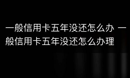 一般信用卡五年没还怎么办 一般信用卡五年没还怎么办理