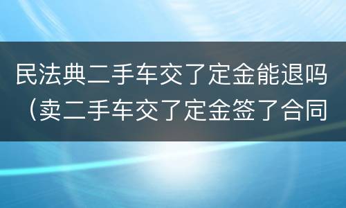 民法典二手车交了定金能退吗（卖二手车交了定金签了合同能退吗）