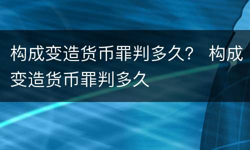 构成变造货币罪判多久？ 构成变造货币罪判多久