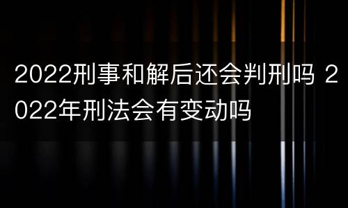 2022刑事和解后还会判刑吗 2022年刑法会有变动吗