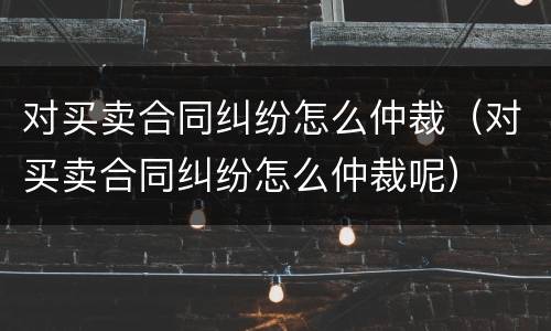 对买卖合同纠纷怎么仲裁（对买卖合同纠纷怎么仲裁呢）