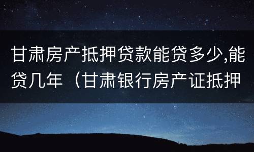 甘肃房产抵押贷款能贷多少,能贷几年（甘肃银行房产证抵押贷款利率是多少）