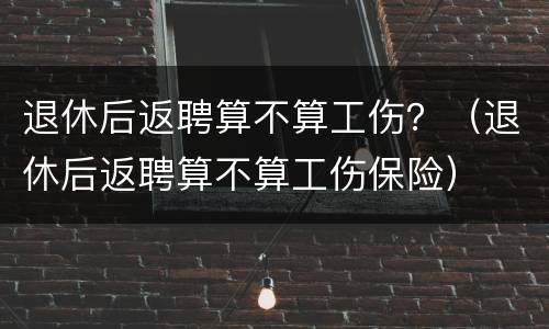 退休后返聘算不算工伤？（退休后返聘算不算工伤保险）