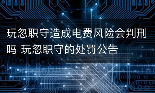 玩忽职守造成电费风险会判刑吗 玩忽职守的处罚公告