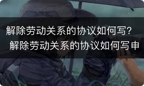 解除劳动关系的协议如何写？ 解除劳动关系的协议如何写申请