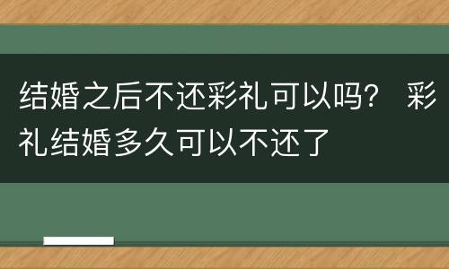 结婚之后不还彩礼可以吗？ 彩礼结婚多久可以不还了