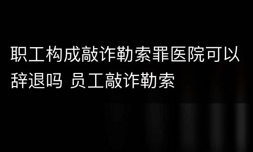 职工构成敲诈勒索罪医院可以辞退吗 员工敲诈勒索