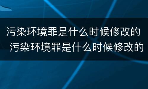 污染环境罪是什么时候修改的 污染环境罪是什么时候修改的规定