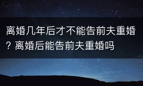 离婚几年后才不能告前夫重婚? 离婚后能告前夫重婚吗
