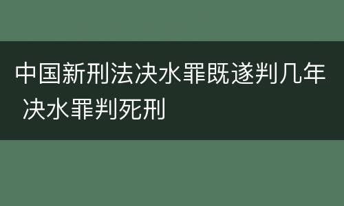 中国新刑法决水罪既遂判几年 决水罪判死刑