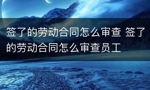 签了的劳动合同怎么审查 签了的劳动合同怎么审查员工