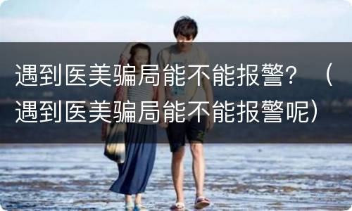 遇到医美骗局能不能报警？（遇到医美骗局能不能报警呢）