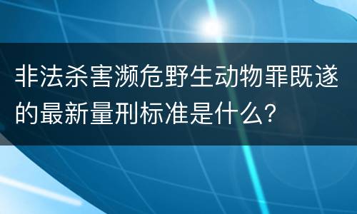 非法杀害濒危野生动物罪既遂的最新量刑标准是什么？