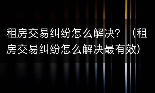 租房交易纠纷怎么解决？（租房交易纠纷怎么解决最有效）