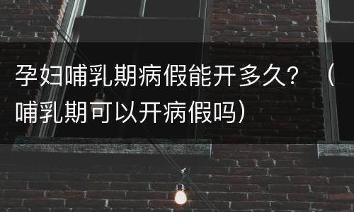 孕妇哺乳期病假能开多久？（哺乳期可以开病假吗）