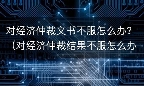 对经济仲裁文书不服怎么办？（对经济仲裁结果不服怎么办）
