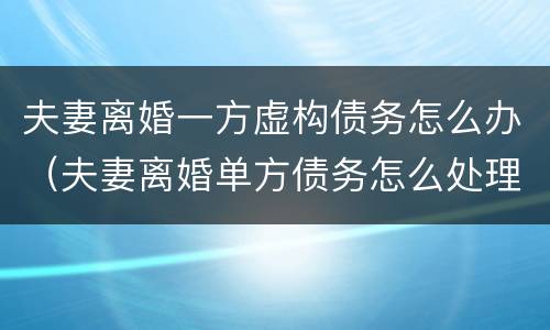 夫妻离婚一方虚构债务怎么办（夫妻离婚单方债务怎么处理）