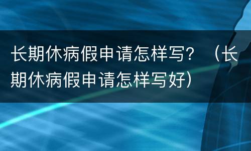 长期休病假申请怎样写？（长期休病假申请怎样写好）