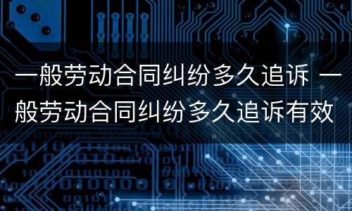 一般劳动合同纠纷多久追诉 一般劳动合同纠纷多久追诉有效
