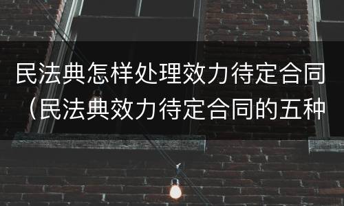 民法典怎样处理效力待定合同（民法典效力待定合同的五种情形）